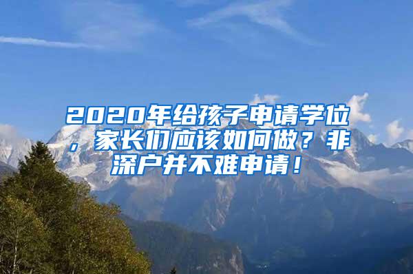 2020年给孩子申请学位，家长们应该如何做？非深户并不难申请！