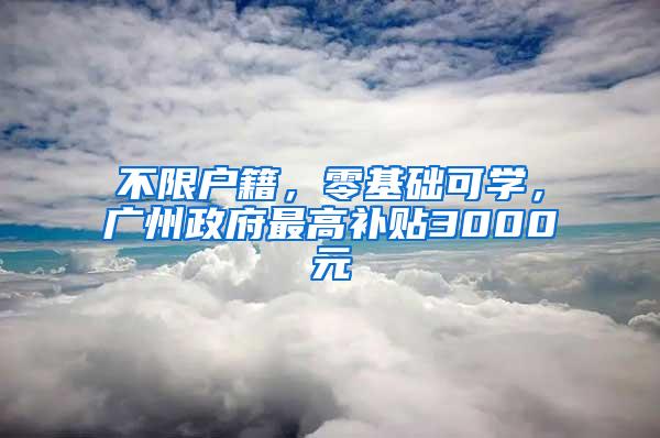 不限户籍，零基础可学，广州政府最高补贴3000元