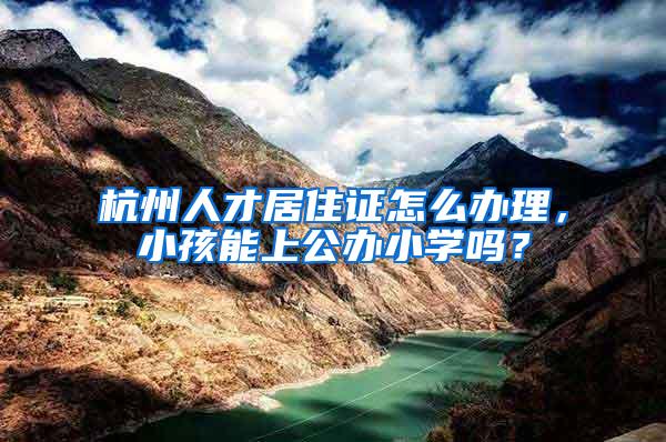 杭州人才居住证怎么办理，小孩能上公办小学吗？