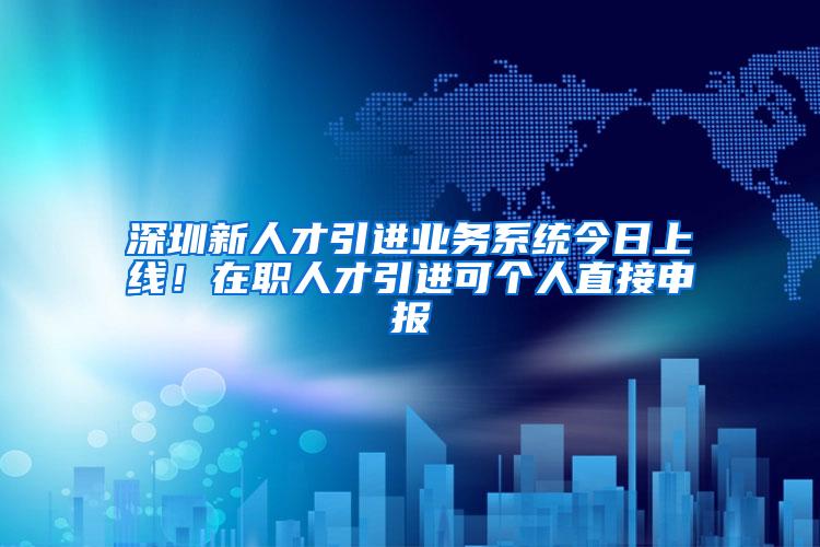 深圳新人才引进业务系统今日上线！在职人才引进可个人直接申报