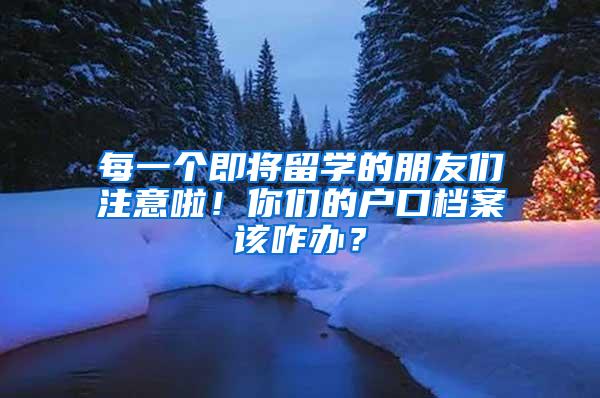 每一个即将留学的朋友们注意啦！你们的户口档案该咋办？