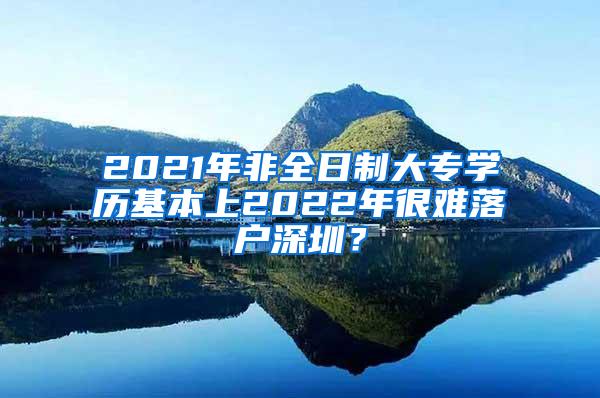 2021年非全日制大专学历基本上2022年很难落户深圳？