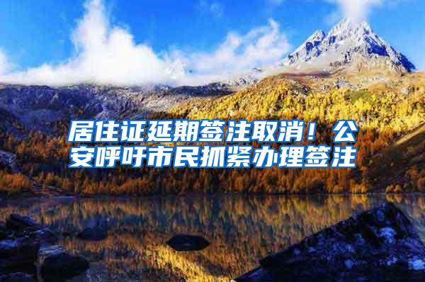 居住证延期签注取消！公安呼吁市民抓紧办理签注