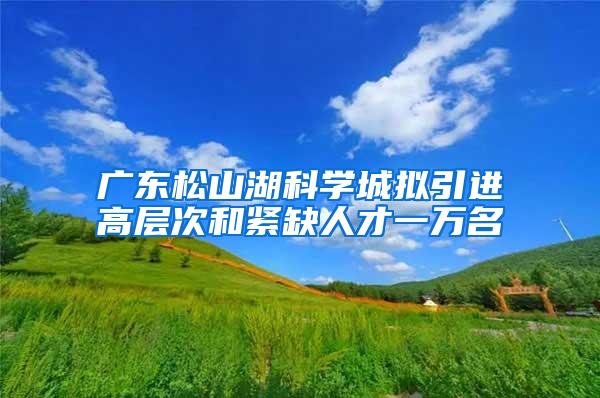 广东松山湖科学城拟引进高层次和紧缺人才一万名