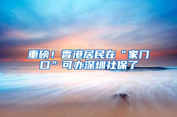 重磅！香港居民在“家门口”可办深圳社保了