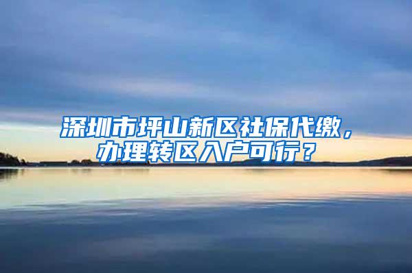 深圳市坪山新区社保代缴，办理转区入户可行？