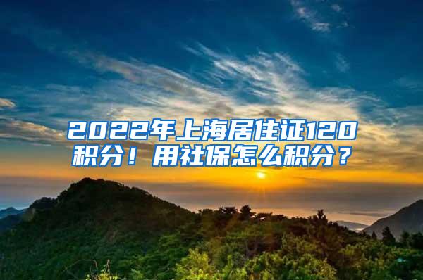 2022年上海居住证120积分！用社保怎么积分？