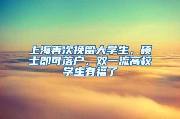 上海再次挽留大学生，硕士即可落户，双一流高校学生有福了