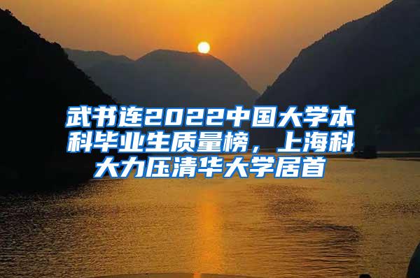 武书连2022中国大学本科毕业生质量榜，上海科大力压清华大学居首