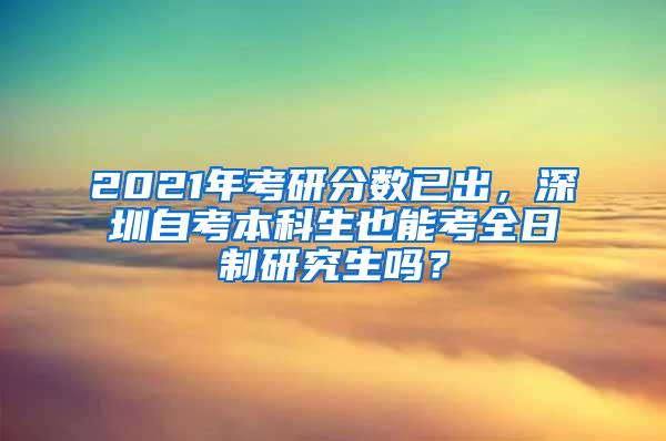 2021年考研分数已出，深圳自考本科生也能考全日制研究生吗？