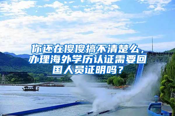 你还在傻傻搞不清楚么，办理海外学历认证需要回国人员证明吗？