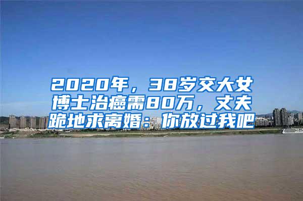 2020年，38岁交大女博士治癌需80万，丈夫跪地求离婚：你放过我吧