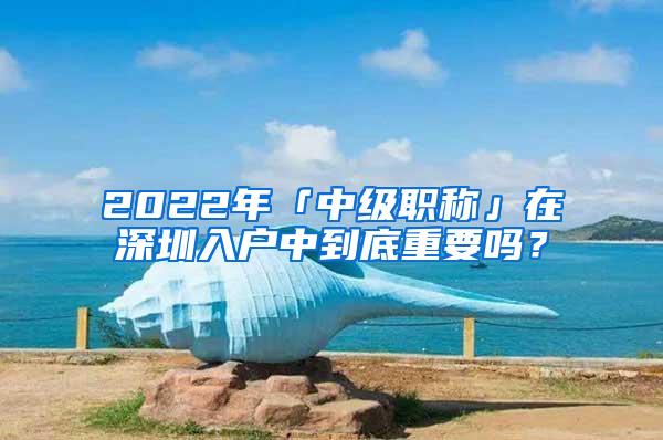 2022年「中级职称」在深圳入户中到底重要吗？