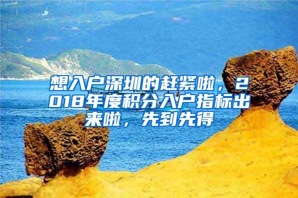 想入户深圳的赶紧啦，2018年度积分入户指标出来啦，先到先得