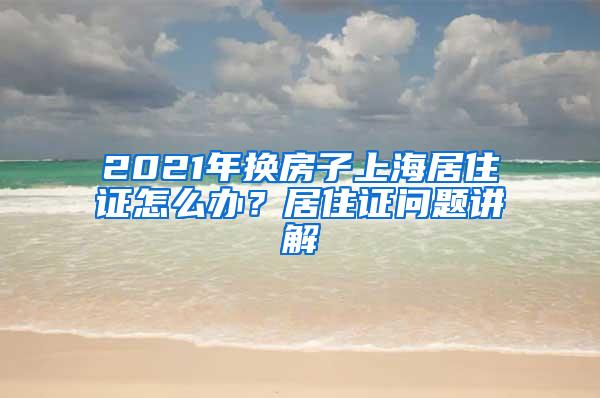 2021年换房子上海居住证怎么办？居住证问题讲解