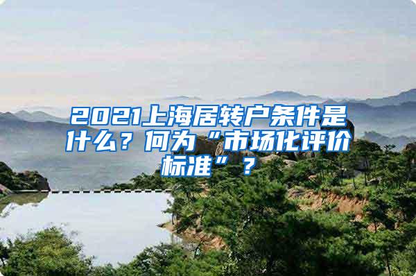 2021上海居转户条件是什么？何为“市场化评价标准”？