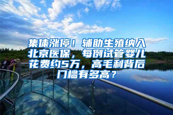 集体涨停！辅助生殖纳入北京医保，每例试管婴儿花费约5万，高毛利背后门槛有多高？