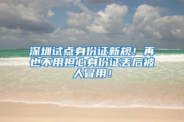 深圳试点身份证新规！再也不用担心身份证丢后被人冒用！