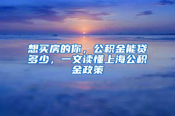 想买房的你，公积金能贷多少，一文读懂上海公积金政策