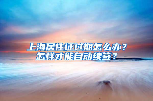 上海居住证过期怎么办？怎样才能自动续签？