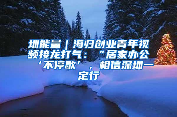 圳能量｜海归创业青年视频接龙打气：“居家办公‘不停歇’，相信深圳一定行