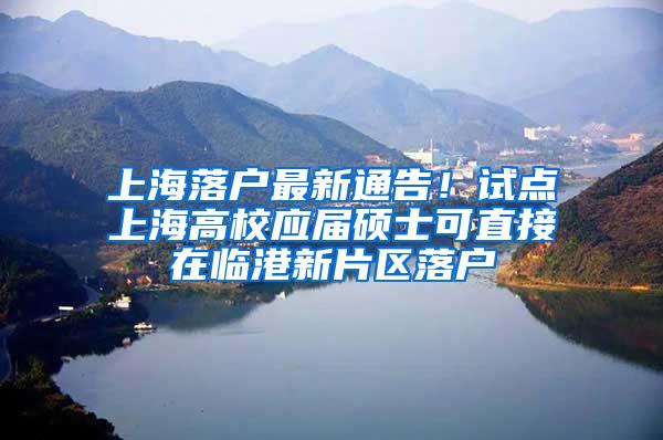 上海落户最新通告！试点上海高校应届硕士可直接在临港新片区落户