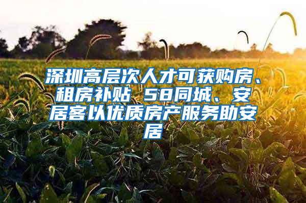 深圳高层次人才可获购房、租房补贴 58同城、安居客以优质房产服务助安居