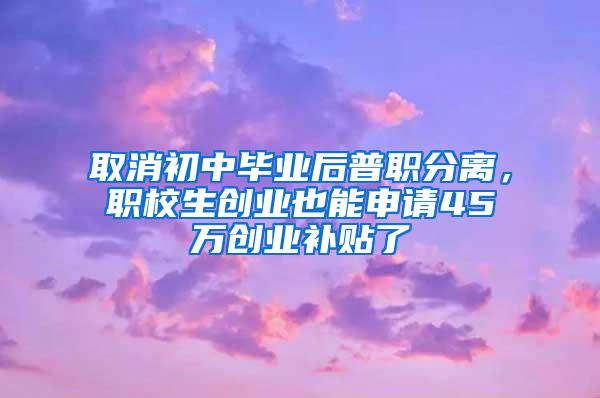 取消初中毕业后普职分离，职校生创业也能申请45万创业补贴了