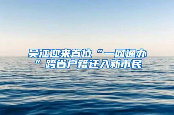 吴江迎来首位“一网通办”跨省户籍迁入新市民