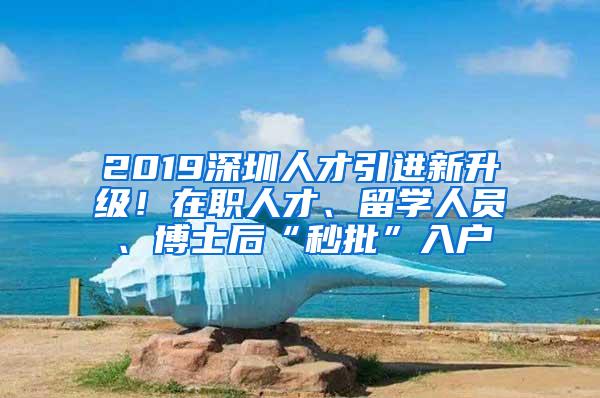 2019深圳人才引进新升级！在职人才、留学人员、博士后“秒批”入户