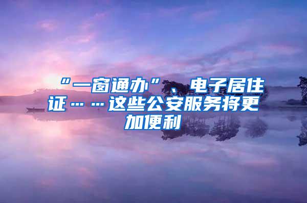 “一窗通办”、电子居住证……这些公安服务将更加便利