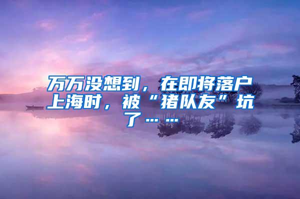 万万没想到，在即将落户上海时，被“猪队友”坑了……