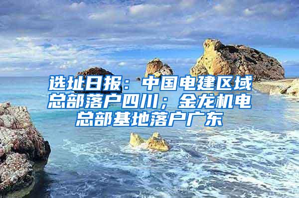 选址日报：中国电建区域总部落户四川；金龙机电总部基地落户广东