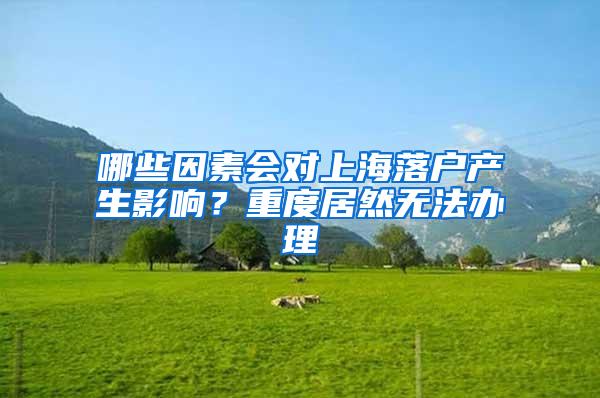 哪些因素会对上海落户产生影响？重度居然无法办理