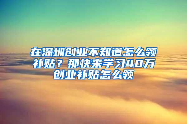 在深圳创业不知道怎么领补贴？那快来学习40万创业补贴怎么领