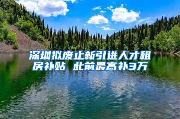 深圳拟废止新引进人才租房补贴 此前最高补3万