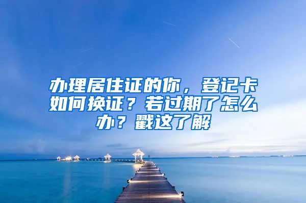 办理居住证的你，登记卡如何换证？若过期了怎么办？戳这了解