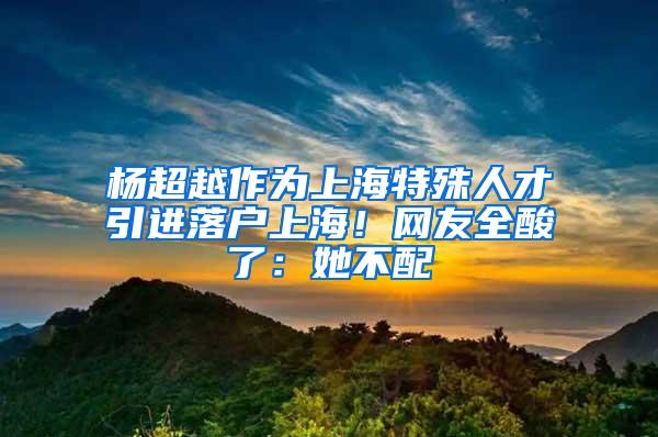 杨超越作为上海特殊人才引进落户上海！网友全酸了：她不配