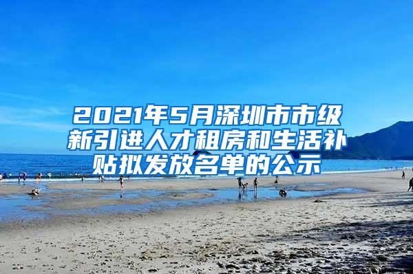 2021年5月深圳市市级新引进人才租房和生活补贴拟发放名单的公示
