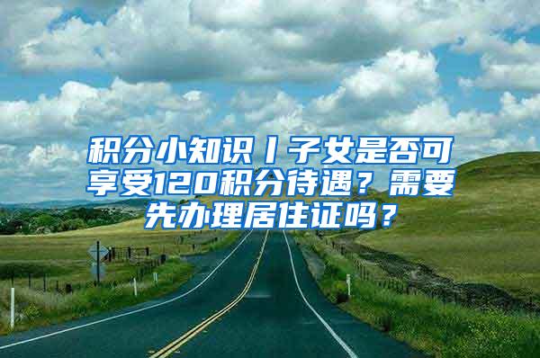 积分小知识丨子女是否可享受120积分待遇？需要先办理居住证吗？