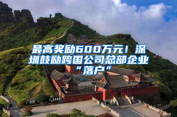 最高奖励600万元！深圳鼓励跨国公司总部企业“落户”