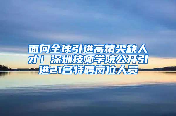 面向全球引进高精尖缺人才！深圳技师学院公开引进21名特聘岗位人员