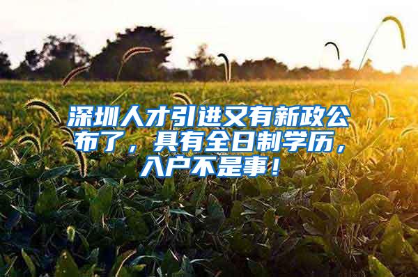 深圳人才引进又有新政公布了，具有全日制学历，入户不是事！