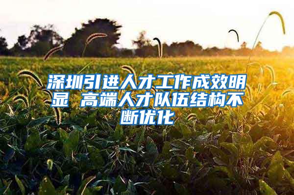 深圳引进人才工作成效明显 高端人才队伍结构不断优化