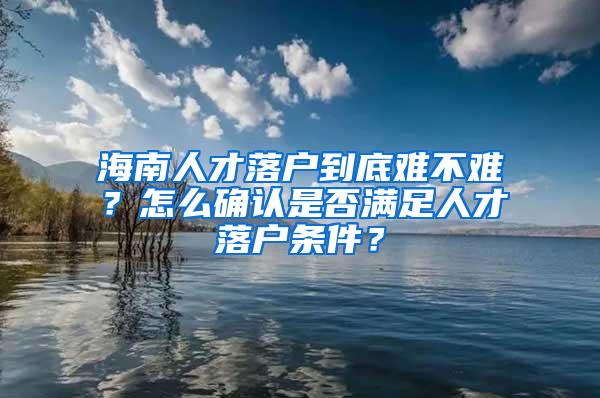 海南人才落户到底难不难？怎么确认是否满足人才落户条件？