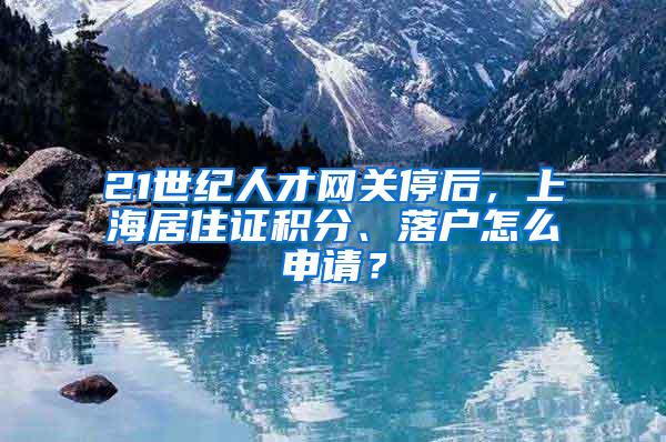 21世纪人才网关停后，上海居住证积分、落户怎么申请？