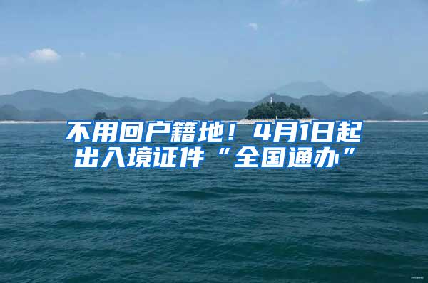 不用回户籍地！4月1日起出入境证件“全国通办”