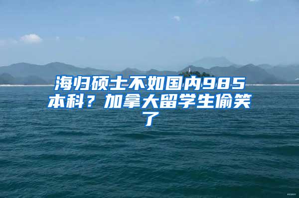 海归硕士不如国内985本科？加拿大留学生偷笑了