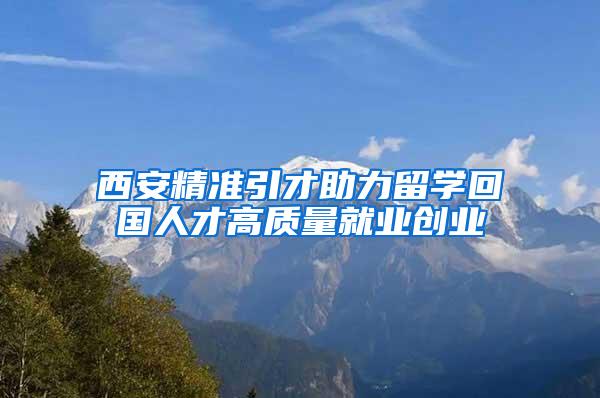 西安精准引才助力留学回国人才高质量就业创业