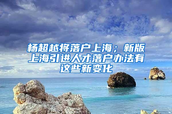 杨超越将落户上海；新版上海引进人才落户办法有这些新变化